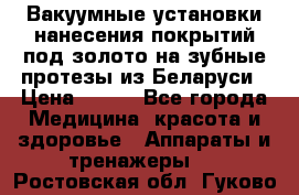 Вакуумные установки нанесения покрытий под золото на зубные протезы из Беларуси › Цена ­ 100 - Все города Медицина, красота и здоровье » Аппараты и тренажеры   . Ростовская обл.,Гуково г.